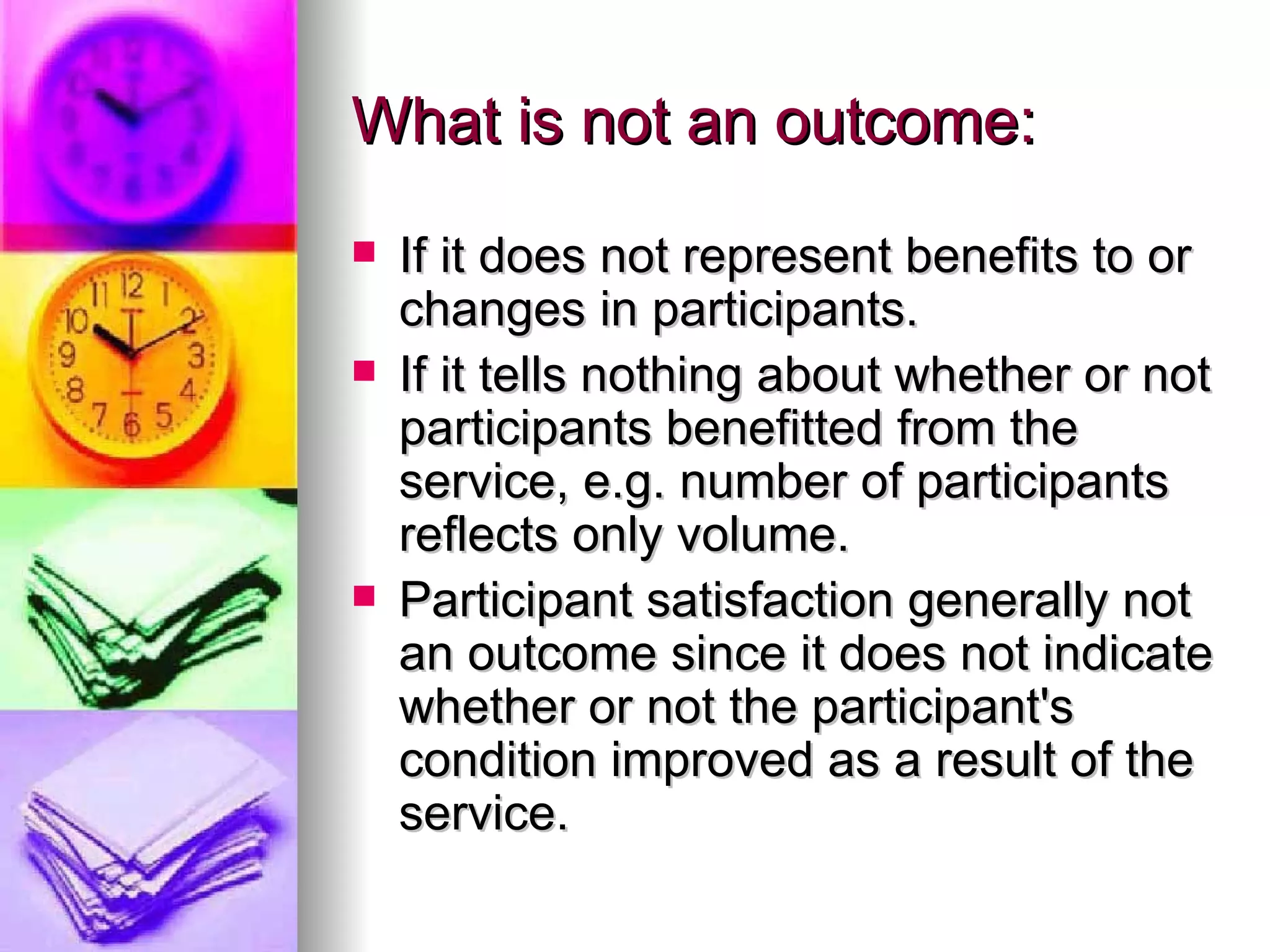 What is not an outcome: If it does not represent benefits to or changes in participants. If it tells nothing about whether or not participants benefitted from the service, e.g. number of participants reflects only volume. Participant satisfaction generally not an outcome since it does not indicate whether or not the participant's condition improved as a result of the service. 