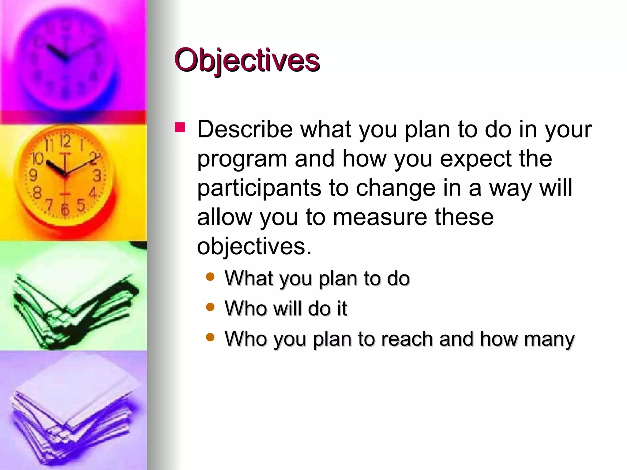 Objectives Describe what you plan to do in your program and how you expect the participants to change in a way will allow you to measure these objectives. What you plan to do Who will do it Who you plan to reach and how many 