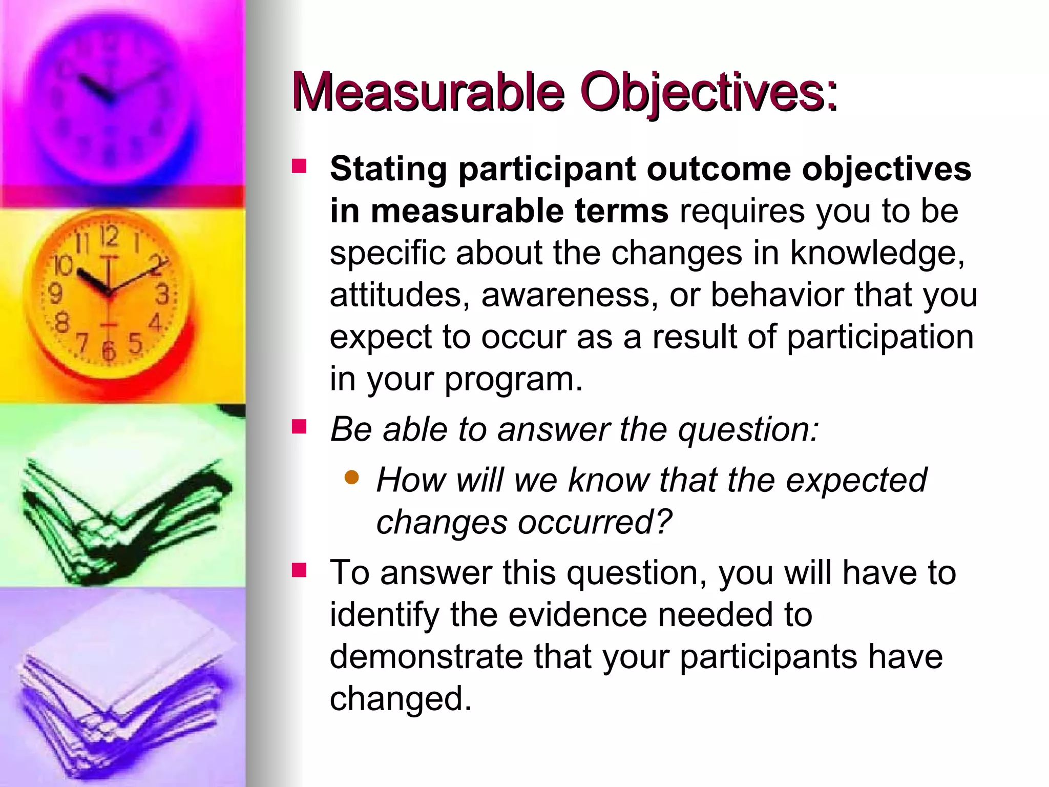 Measurable Objectives: Stating participant outcome objectives in measurable terms  requires you to be specific about the changes in knowledge, attitudes, awareness, or behavior that you expect to occur as a result of participation in your program.   Be able to answer the question: How will we know that the expected changes occurred?  To answer this question, you will have to identify the evidence needed to demonstrate that your participants have changed.   