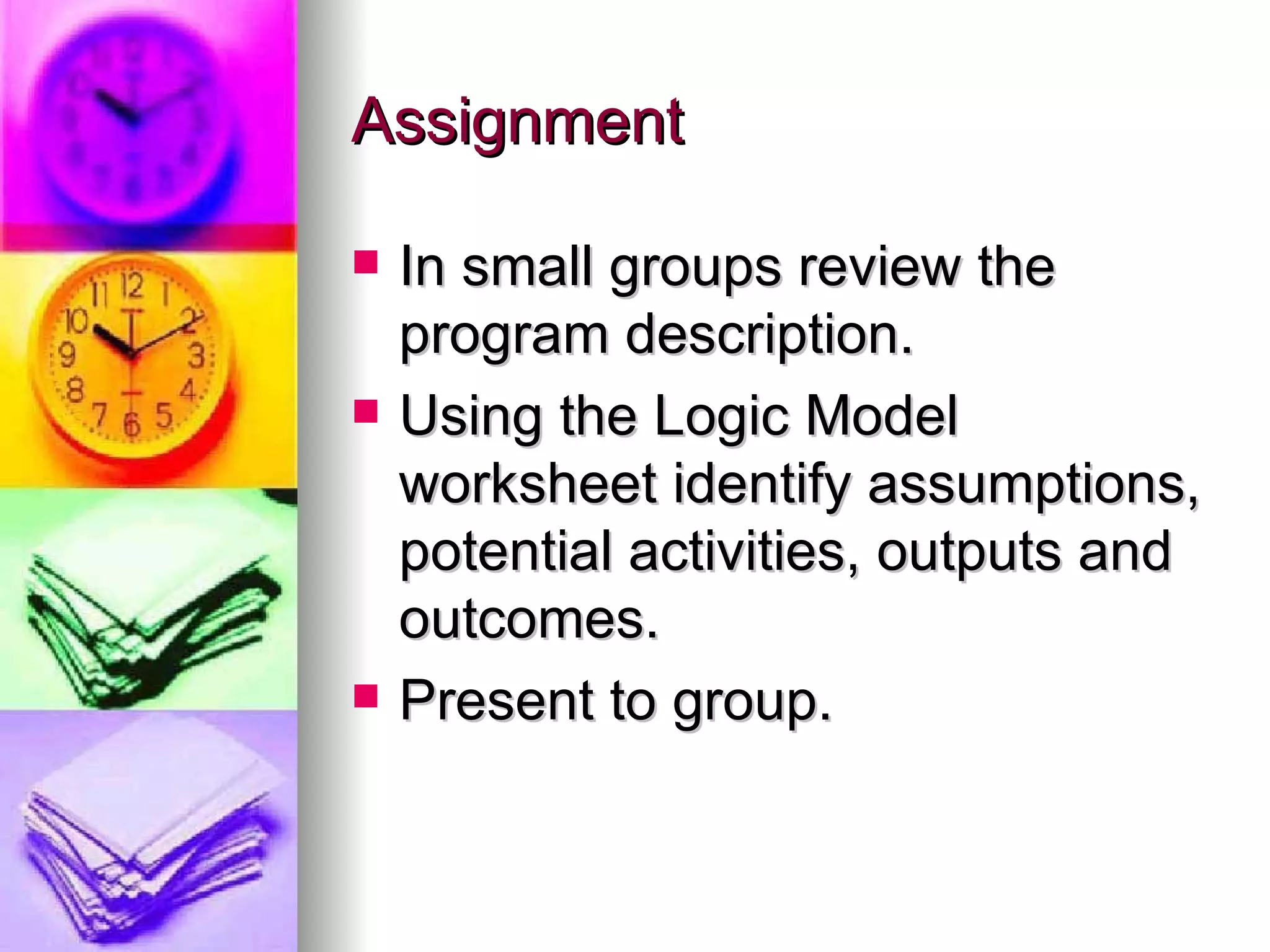 Assignment In small groups review the program description. Using the Logic Model worksheet identify assumptions, potential activities, outputs and outcomes. Present to group. 