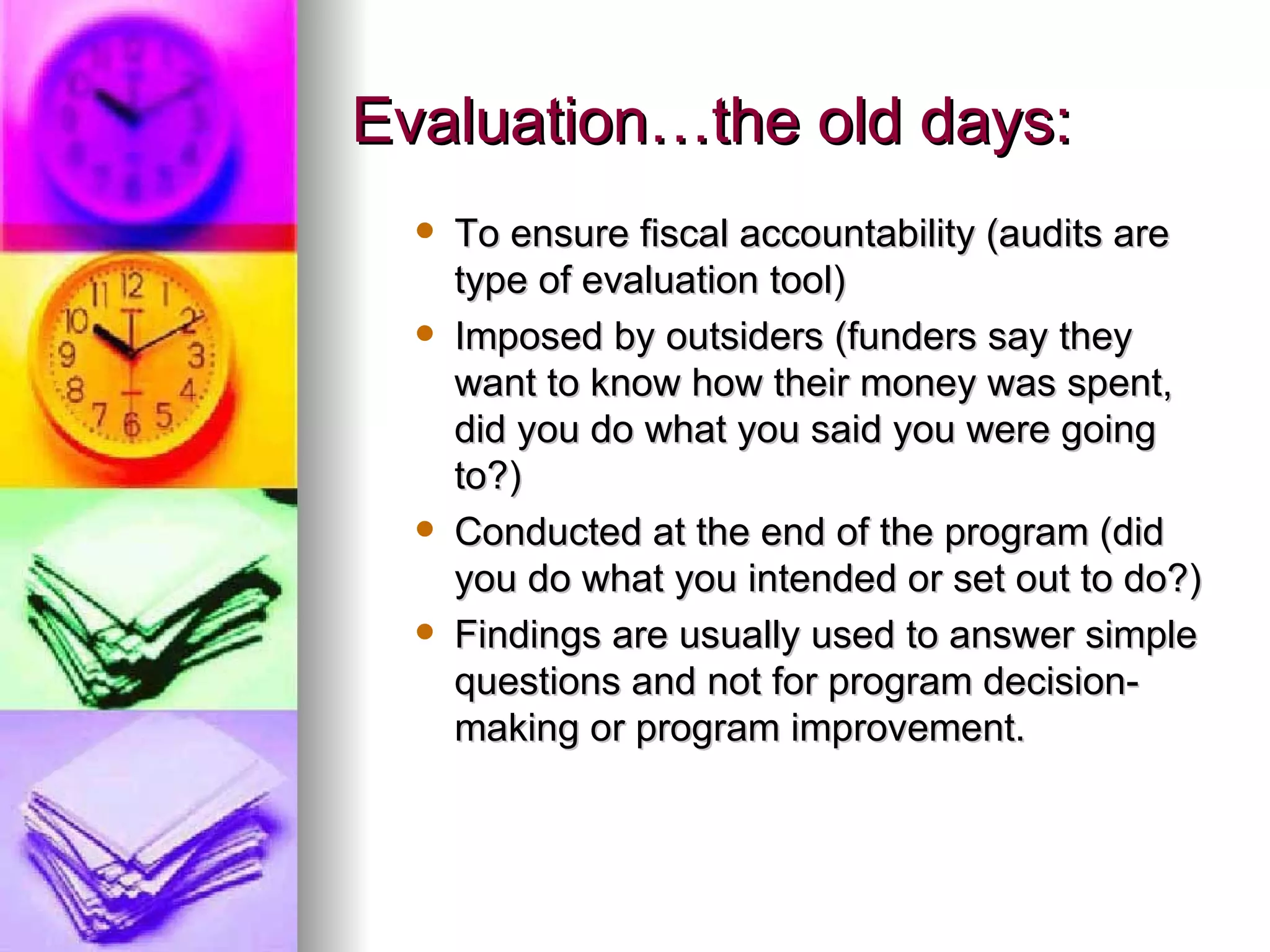 Evaluation…the old days: To ensure fiscal accountability (audits are type of evaluation tool) Imposed by outsiders (funders say they want to know how their money was spent, did you do what you said you were going to?) Conducted at the end of the program (did you do what you intended or set out to do?) Findings are usually used to answer simple questions and not for program decision-making or program improvement. 