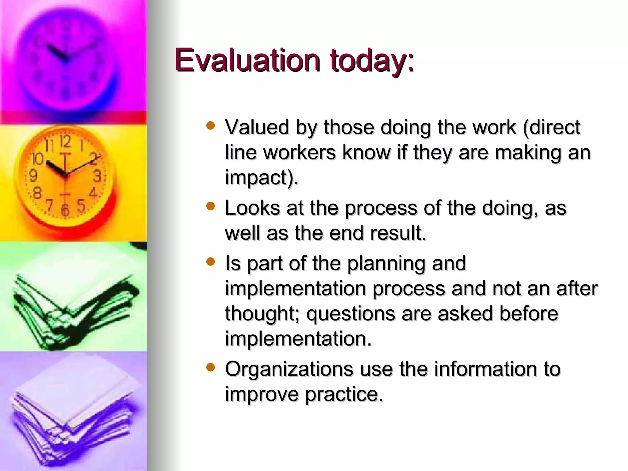 Evaluation today: Valued by those doing the work (direct line workers know if they are making an impact). Looks at the process of the doing, as well as the end result.  Is part of the planning and implementation process and not an after thought; questions are asked before implementation.  Organizations use the information to improve practice. 