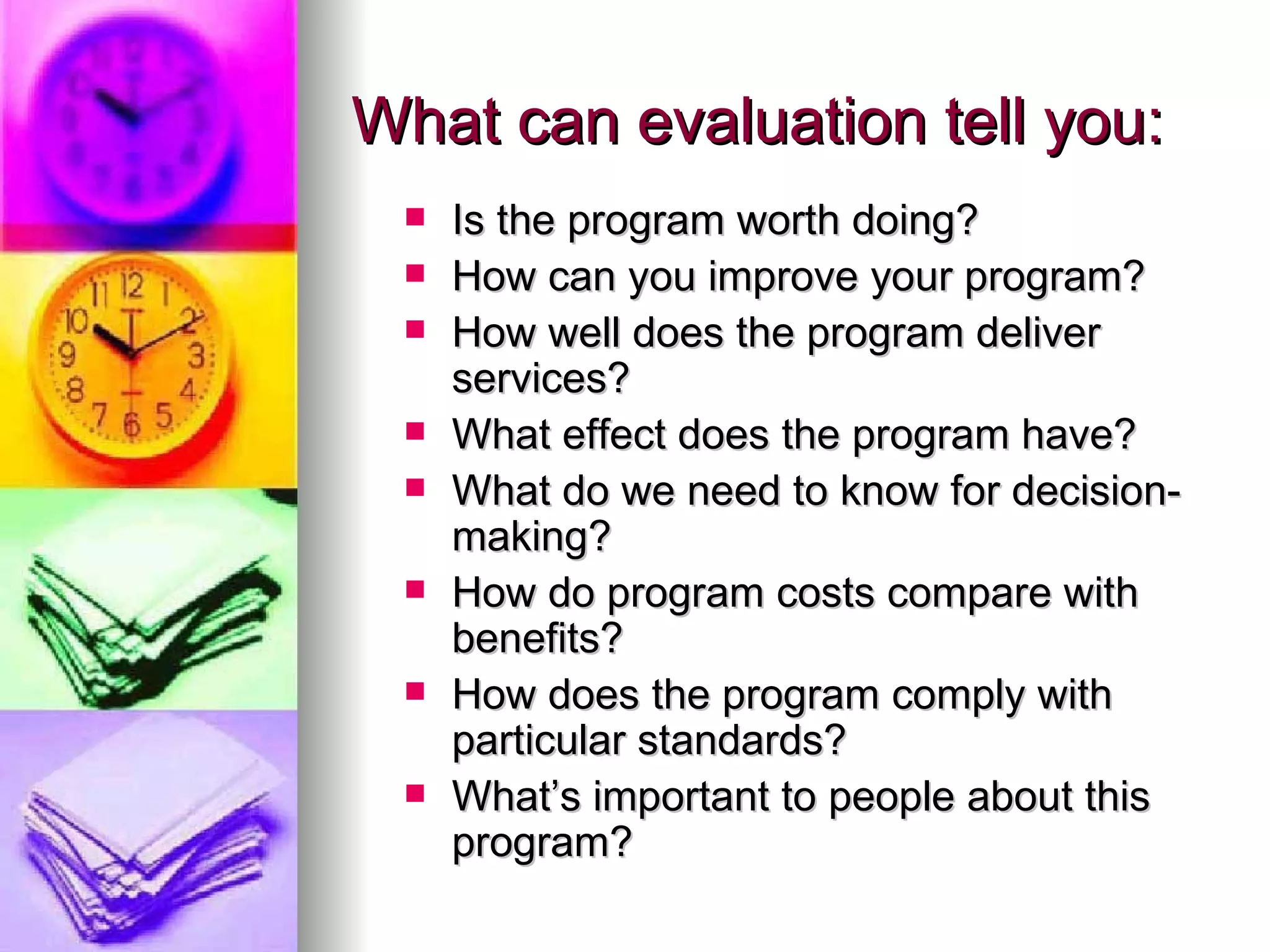 What can evaluation tell you: Is the program worth doing? How can you improve your program? How well does the program deliver services? What effect does the program have? What do we need to know for decision-making? How do program costs compare with benefits? How does the program comply with particular standards? What’s important to people about this program? 