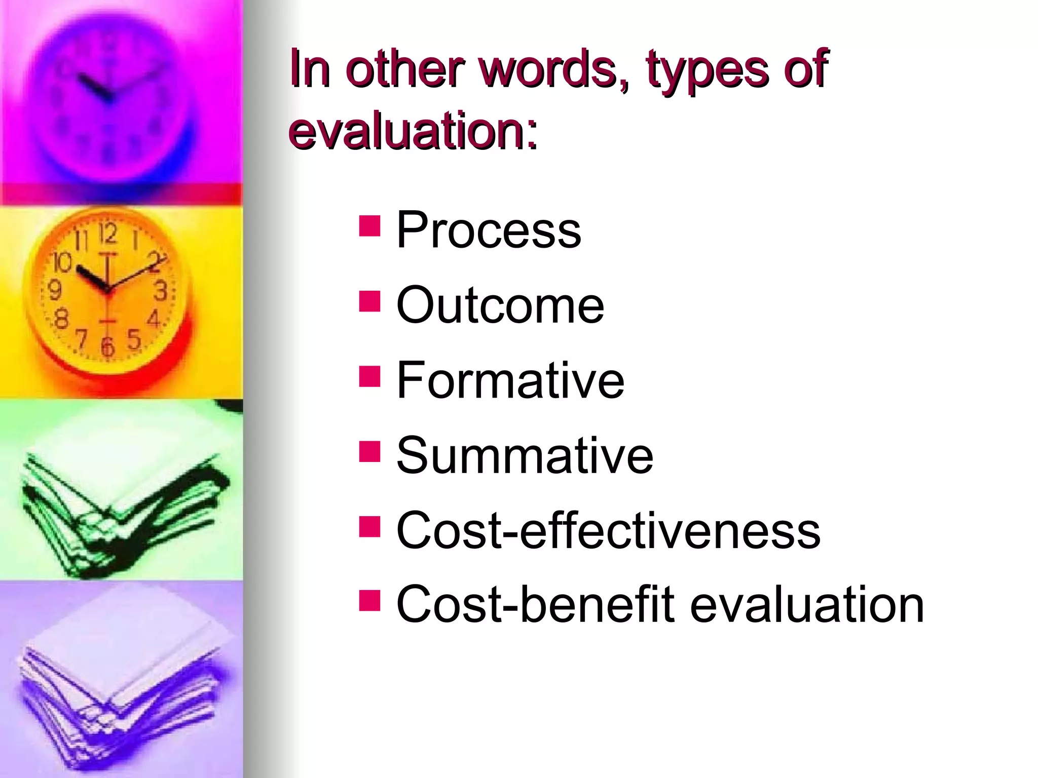 In other words, types of evaluation: Process Outcome Formative Summative  Cost-effectiveness Cost-benefit evaluation   