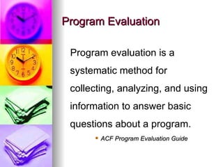 Program Evaluation Program evaluation is a systematic method for collecting, analyzing, and using information to answer basic questions about a program.   ACF Program Evaluation Guide 