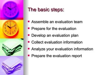 The basic steps: Assemble an evaluation team Prepare for the evaluation Develop an evaluation plan Collect evaluation information Analyze your evaluation information Prepare the evaluation report 