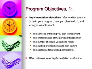 Program Objectives, 1: Implementation objectives  refer to what you plan to do in your program, how you plan to do it, and who you want to reach. The services or training you plan to implement The characteristics of the participant population The number of people you plan to reach The staffing arrangements and staff training The strategies for recruiting participants.   Often referred to as implementation evaluation 