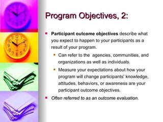 Program Objectives, 2: Participant outcome objectives  describe what you expect to happen to your participants as a result of your program. Can refer to the  agencies, communities, and organizations as well as individuals. Measure your expectations about how your program will change participants' knowledge, attitudes, behaviors, or awareness are your participant outcome objectives.  Often referred to as an outcome evaluation.  