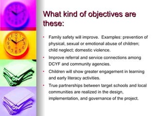 What kind of objectives are these: Family safety will improve.  Examples: prevention of physical, sexual or emotional abuse of children; child neglect; domestic violence. Improve referral and service connections among DCYF and community agencies. Children will show greater engagement in learning and early literacy activities. True partnerships between target schools and local communities are realized in the design, implementation, and governance of the project. 