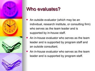 Who evaluates? An outside evaluator (which may be an individual, research institute, or consulting firm) who serves as the team leader and is supported by in-house staff.  An in-house evaluator who serves as the team leader and is supported by program staff and an outside consultant.  An in-house evaluator who serves as the team leader and is supported by program staff.   
