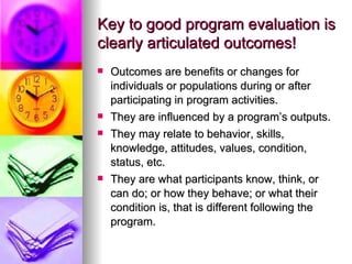 Key to good program evaluation is clearly articulated outcomes! Outcomes are benefits or changes for individuals or populations during or after participating in program activities.  They are influenced by a program’s outputs. They may relate to behavior, skills, knowledge, attitudes, values, condition, status, etc.  They are what participants know, think, or can do; or how they behave; or what their condition is, that is different following the program. 