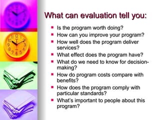 What can evaluation tell you: Is the program worth doing? How can you improve your program? How well does the program deliver services? What effect does the program have? What do we need to know for decision-making? How do program costs compare with benefits? How does the program comply with particular standards? What’s important to people about this program? 
