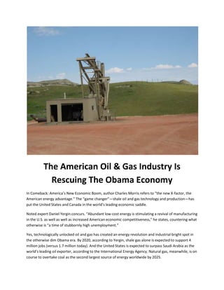 The American Oil & Gas Industry Is
Rescuing The Obama Economy
In Comeback: America’s New Economic Boom, author Charles Morris refers to “the new X-factor, the
American energy advantage.” The “game changer”—shale oil and gas technology and production—has
put the United States and Canada in the world’s leading economic saddle.
Noted expert Daniel Yergin concurs. “Abundant low-cost energy is stimulating a revival of manufacturing
in the U.S. as well as well as increased American economic competitiveness,” he states, countering what
otherwise is “a time of stubbornly high unemployment.”
Yes, technologically unlocked oil and gas has created an energy revolution and industrial bright spot in
the otherwise dim Obama era. By 2020, according to Yergin, shale gas alone is expected to support 4
million jobs (versus 1.7 million today). And the United States is expected to surpass Saudi Arabia as the
world’s leading oil exporter, according to the International Energy Agency. Natural gas, meanwhile, is on
course to overtake coal as the second largest source of energy worldwide by 2025.
 