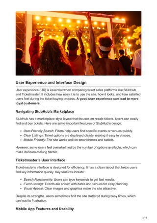 3/13
User Experience and Interface Design
User experience (UX) is essential when comparing ticket sales platforms like StubHub
and Ticketmaster. It includes how easy it is to use the site, how it looks, and how satisfied
users feel during the ticket buying process. A good user experience can lead to more
loyal customers.
Navigating StubHub’s Marketplace
StubHub has a marketplace-style layout that focuses on resale tickets. Users can easily
find and buy tickets. Here are some important features of StubHub’s design:
User-Friendly Search: Filters help users find specific events or venues quickly.
Clear Listings: Ticket options are displayed clearly, making it easy to choose.
Mobile Friendly: The site works well on smartphones and tablets.
However, some users feel overwhelmed by the number of options available, which can
make decision-making harder.
Ticketmaster’s User Interface
Ticketmaster’s interface is designed for efficiency. It has a clean layout that helps users
find key information quickly. Key features include:
Search Functionality: Users can type keywords to get fast results.
Event Listings: Events are shown with dates and venues for easy planning.
Visual Appeal: Clear images and graphics make the site attractive.
Despite its strengths, users sometimes find the site cluttered during busy times, which
can lead to frustration.
Mobile App Features and Usability
 