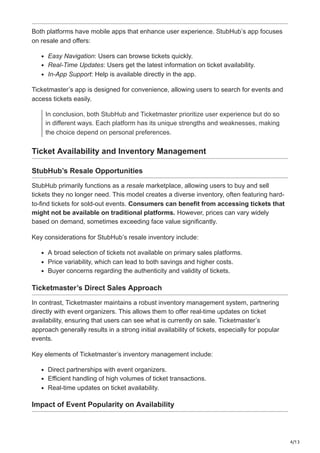 4/13
Both platforms have mobile apps that enhance user experience. StubHub’s app focuses
on resale and offers:
Easy Navigation: Users can browse tickets quickly.
Real-Time Updates: Users get the latest information on ticket availability.
In-App Support: Help is available directly in the app.
Ticketmaster’s app is designed for convenience, allowing users to search for events and
access tickets easily.
In conclusion, both StubHub and Ticketmaster prioritize user experience but do so
in different ways. Each platform has its unique strengths and weaknesses, making
the choice depend on personal preferences.
Ticket Availability and Inventory Management
StubHub’s Resale Opportunities
StubHub primarily functions as a resale marketplace, allowing users to buy and sell
tickets they no longer need. This model creates a diverse inventory, often featuring hard-
to-find tickets for sold-out events. Consumers can benefit from accessing tickets that
might not be available on traditional platforms. However, prices can vary widely
based on demand, sometimes exceeding face value significantly.
Key considerations for StubHub’s resale inventory include:
A broad selection of tickets not available on primary sales platforms.
Price variability, which can lead to both savings and higher costs.
Buyer concerns regarding the authenticity and validity of tickets.
Ticketmaster’s Direct Sales Approach
In contrast, Ticketmaster maintains a robust inventory management system, partnering
directly with event organizers. This allows them to offer real-time updates on ticket
availability, ensuring that users can see what is currently on sale. Ticketmaster’s
approach generally results in a strong initial availability of tickets, especially for popular
events.
Key elements of Ticketmaster’s inventory management include:
Direct partnerships with event organizers.
Efficient handling of high volumes of ticket transactions.
Real-time updates on ticket availability.
Impact of Event Popularity on Availability
 