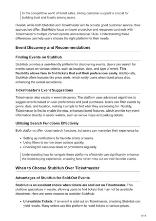 8/13
In the competitive world of ticket sales, strong customer support is crucial for
building trust and loyalty among users.
Overall, while both StubHub and Ticketmaster aim to provide good customer service, their
approaches differ. StubHub’s focus on buyer protection and resources contrasts with
Ticketmaster’s multiple contact options and extensive FAQs. Understanding these
differences can help users choose the right platform for their needs.
Event Discovery and Recommendations
Finding Events on StubHub
StubHub provides a user-friendly platform for discovering events. Users can search for
events based on various criteria, such as location, date, and type of event. This
flexibility allows fans to find tickets that suit their preferences easily. Additionally,
StubHub offers features like price alerts, which notify users when ticket prices drop,
enhancing the overall experience.
Ticketmaster’s Event Suggestions
Ticketmaster also excels in event discovery. The platform uses advanced algorithms to
suggest events based on user preferences and past purchases. Users can filter events by
genre, date, and location, making it simple to find what they are looking for. Notably,
Ticketmaster is first to enable the new, enhanced ticket features, which provide key event
information directly in users’ wallets, such as venue maps and parking details.
Utilizing Search Functions Effectively
Both platforms offer robust search functions, but users can maximize their experience by:
Setting up notifications for favorite artists or teams.
Using filters to narrow down options quickly.
Checking for exclusive deals or promotions regularly.
Understanding how to navigate these platforms effectively can significantly enhance
the ticket-buying experience, ensuring fans never miss out on their favorite events.
When to Choose StubHub Over Ticketmaster
Advantages of StubHub for Sold-Out Events
StubHub is an excellent choice when tickets are sold out on Ticketmaster. This
platform specializes in resale, allowing users to find tickets that may not be available
elsewhere. Here are some reasons to consider StubHub:
Unavailable Tickets: If an event is sold out on Ticketmaster, checking StubHub can
yield results. Many sellers use this platform to resell tickets at various prices.
 