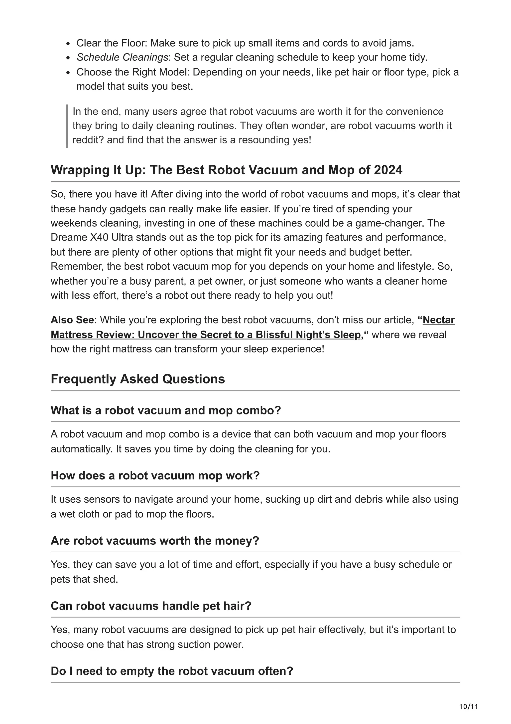 10/11
Clear the Floor: Make sure to pick up small items and cords to avoid jams.
Schedule Cleanings: Set a regular cleaning schedule to keep your home tidy.
Choose the Right Model: Depending on your needs, like pet hair or floor type, pick a
model that suits you best.
In the end, many users agree that robot vacuums are worth it for the convenience
they bring to daily cleaning routines. They often wonder, are robot vacuums worth it
reddit? and find that the answer is a resounding yes!
Wrapping It Up: The Best Robot Vacuum and Mop of 2024
So, there you have it! After diving into the world of robot vacuums and mops, it’s clear that
these handy gadgets can really make life easier. If you’re tired of spending your
weekends cleaning, investing in one of these machines could be a game-changer. The
Dreame X40 Ultra stands out as the top pick for its amazing features and performance,
but there are plenty of other options that might fit your needs and budget better.
Remember, the best robot vacuum mop for you depends on your home and lifestyle. So,
whether you’re a busy parent, a pet owner, or just someone who wants a cleaner home
with less effort, there’s a robot out there ready to help you out!
Also See: While you’re exploring the best robot vacuums, don’t miss our article, “Nectar
Mattress Review: Uncover the Secret to a Blissful Night’s Sleep,“ where we reveal
how the right mattress can transform your sleep experience!
Frequently Asked Questions
What is a robot vacuum and mop combo?
A robot vacuum and mop combo is a device that can both vacuum and mop your floors
automatically. It saves you time by doing the cleaning for you.
How does a robot vacuum mop work?
It uses sensors to navigate around your home, sucking up dirt and debris while also using
a wet cloth or pad to mop the floors.
Are robot vacuums worth the money?
Yes, they can save you a lot of time and effort, especially if you have a busy schedule or
pets that shed.
Can robot vacuums handle pet hair?
Yes, many robot vacuums are designed to pick up pet hair effectively, but it’s important to
choose one that has strong suction power.
Do I need to empty the robot vacuum often?
 