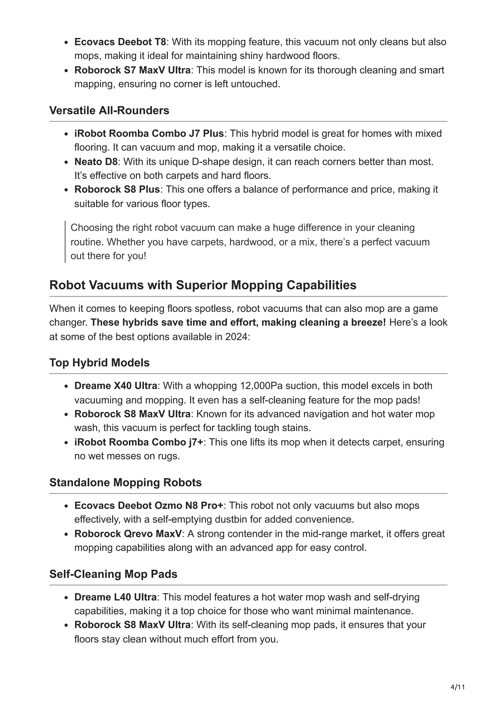 4/11
Ecovacs Deebot T8: With its mopping feature, this vacuum not only cleans but also
mops, making it ideal for maintaining shiny hardwood floors.
Roborock S7 MaxV Ultra: This model is known for its thorough cleaning and smart
mapping, ensuring no corner is left untouched.
Versatile All-Rounders
iRobot Roomba Combo J7 Plus: This hybrid model is great for homes with mixed
flooring. It can vacuum and mop, making it a versatile choice.
Neato D8: With its unique D-shape design, it can reach corners better than most.
It’s effective on both carpets and hard floors.
Roborock S8 Plus: This one offers a balance of performance and price, making it
suitable for various floor types.
Choosing the right robot vacuum can make a huge difference in your cleaning
routine. Whether you have carpets, hardwood, or a mix, there’s a perfect vacuum
out there for you!
Robot Vacuums with Superior Mopping Capabilities
When it comes to keeping floors spotless, robot vacuums that can also mop are a game
changer. These hybrids save time and effort, making cleaning a breeze! Here’s a look
at some of the best options available in 2024:
Top Hybrid Models
Dreame X40 Ultra: With a whopping 12,000Pa suction, this model excels in both
vacuuming and mopping. It even has a self-cleaning feature for the mop pads!
Roborock S8 MaxV Ultra: Known for its advanced navigation and hot water mop
wash, this vacuum is perfect for tackling tough stains.
iRobot Roomba Combo j7+: This one lifts its mop when it detects carpet, ensuring
no wet messes on rugs.
Standalone Mopping Robots
Ecovacs Deebot Ozmo N8 Pro+: This robot not only vacuums but also mops
effectively, with a self-emptying dustbin for added convenience.
Roborock Qrevo MaxV: A strong contender in the mid-range market, it offers great
mopping capabilities along with an advanced app for easy control.
Self-Cleaning Mop Pads
Dreame L40 Ultra: This model features a hot water mop wash and self-drying
capabilities, making it a top choice for those who want minimal maintenance.
Roborock S8 MaxV Ultra: With its self-cleaning mop pads, it ensures that your
floors stay clean without much effort from you.
 