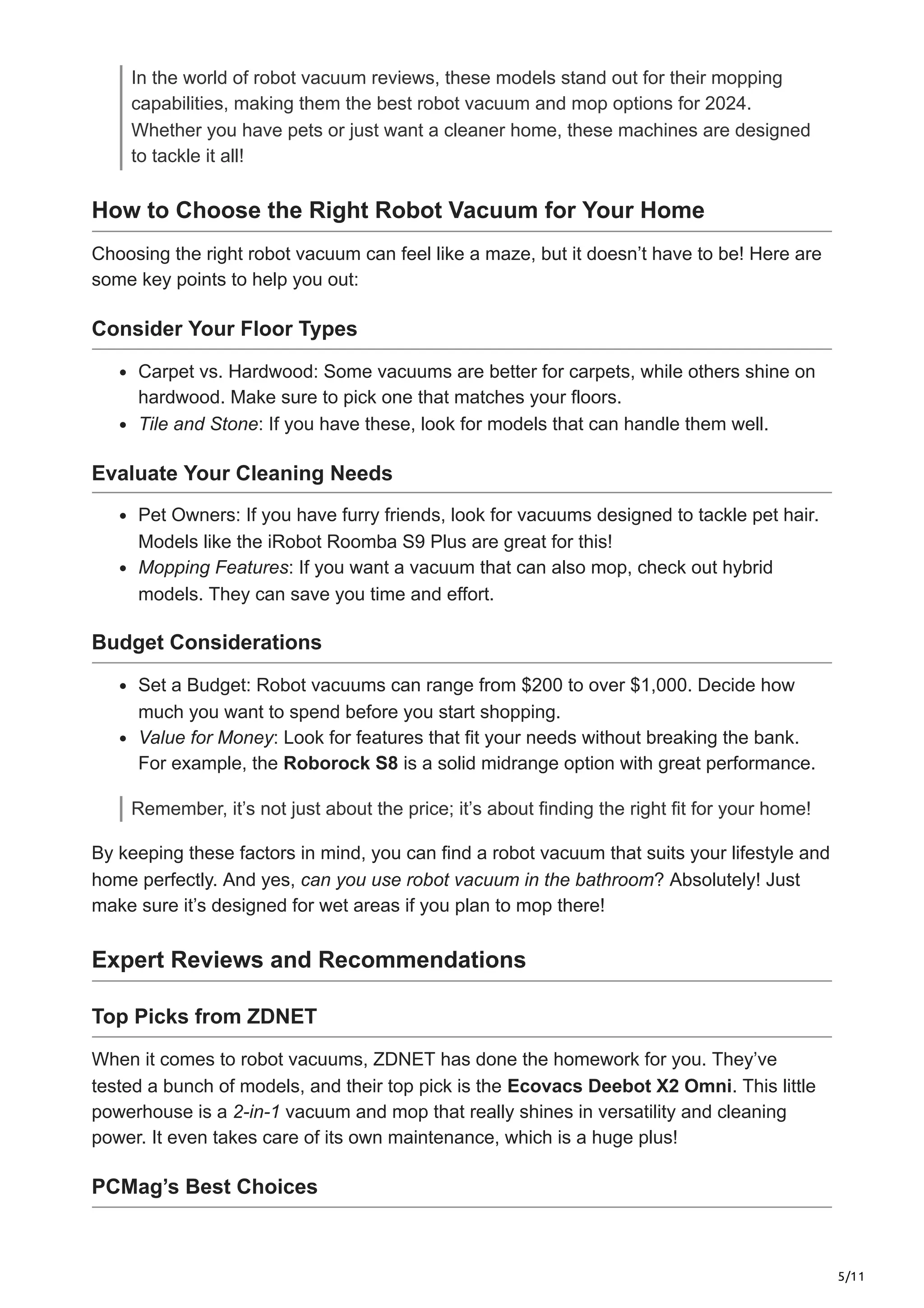 5/11
In the world of robot vacuum reviews, these models stand out for their mopping
capabilities, making them the best robot vacuum and mop options for 2024.
Whether you have pets or just want a cleaner home, these machines are designed
to tackle it all!
How to Choose the Right Robot Vacuum for Your Home
Choosing the right robot vacuum can feel like a maze, but it doesn’t have to be! Here are
some key points to help you out:
Consider Your Floor Types
Carpet vs. Hardwood: Some vacuums are better for carpets, while others shine on
hardwood. Make sure to pick one that matches your floors.
Tile and Stone: If you have these, look for models that can handle them well.
Evaluate Your Cleaning Needs
Pet Owners: If you have furry friends, look for vacuums designed to tackle pet hair.
Models like the iRobot Roomba S9 Plus are great for this!
Mopping Features: If you want a vacuum that can also mop, check out hybrid
models. They can save you time and effort.
Budget Considerations
Set a Budget: Robot vacuums can range from $200 to over $1,000. Decide how
much you want to spend before you start shopping.
Value for Money: Look for features that fit your needs without breaking the bank.
For example, the Roborock S8 is a solid midrange option with great performance.
Remember, it’s not just about the price; it’s about finding the right fit for your home!
By keeping these factors in mind, you can find a robot vacuum that suits your lifestyle and
home perfectly. And yes, can you use robot vacuum in the bathroom? Absolutely! Just
make sure it’s designed for wet areas if you plan to mop there!
Expert Reviews and Recommendations
Top Picks from ZDNET
When it comes to robot vacuums, ZDNET has done the homework for you. They’ve
tested a bunch of models, and their top pick is the Ecovacs Deebot X2 Omni. This little
powerhouse is a 2-in-1 vacuum and mop that really shines in versatility and cleaning
power. It even takes care of its own maintenance, which is a huge plus!
PCMag’s Best Choices
 