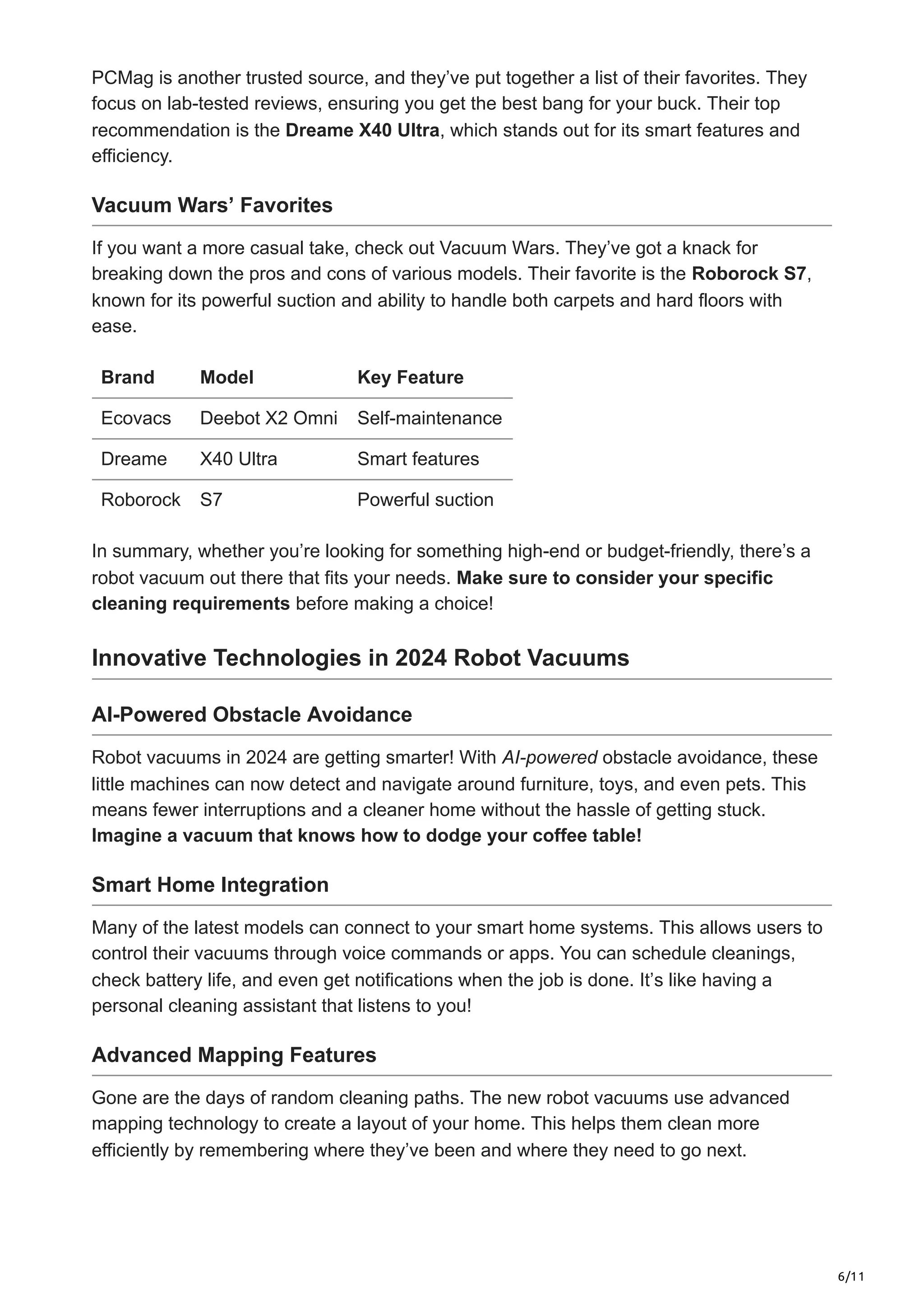 6/11
PCMag is another trusted source, and they’ve put together a list of their favorites. They
focus on lab-tested reviews, ensuring you get the best bang for your buck. Their top
recommendation is the Dreame X40 Ultra, which stands out for its smart features and
efficiency.
Vacuum Wars’ Favorites
If you want a more casual take, check out Vacuum Wars. They’ve got a knack for
breaking down the pros and cons of various models. Their favorite is the Roborock S7,
known for its powerful suction and ability to handle both carpets and hard floors with
ease.
Brand Model Key Feature
Ecovacs Deebot X2 Omni Self-maintenance
Dreame X40 Ultra Smart features
Roborock S7 Powerful suction
In summary, whether you’re looking for something high-end or budget-friendly, there’s a
robot vacuum out there that fits your needs. Make sure to consider your specific
cleaning requirements before making a choice!
Innovative Technologies in 2024 Robot Vacuums
AI-Powered Obstacle Avoidance
Robot vacuums in 2024 are getting smarter! With AI-powered obstacle avoidance, these
little machines can now detect and navigate around furniture, toys, and even pets. This
means fewer interruptions and a cleaner home without the hassle of getting stuck.
Imagine a vacuum that knows how to dodge your coffee table!
Smart Home Integration
Many of the latest models can connect to your smart home systems. This allows users to
control their vacuums through voice commands or apps. You can schedule cleanings,
check battery life, and even get notifications when the job is done. It’s like having a
personal cleaning assistant that listens to you!
Advanced Mapping Features
Gone are the days of random cleaning paths. The new robot vacuums use advanced
mapping technology to create a layout of your home. This helps them clean more
efficiently by remembering where they’ve been and where they need to go next.
 