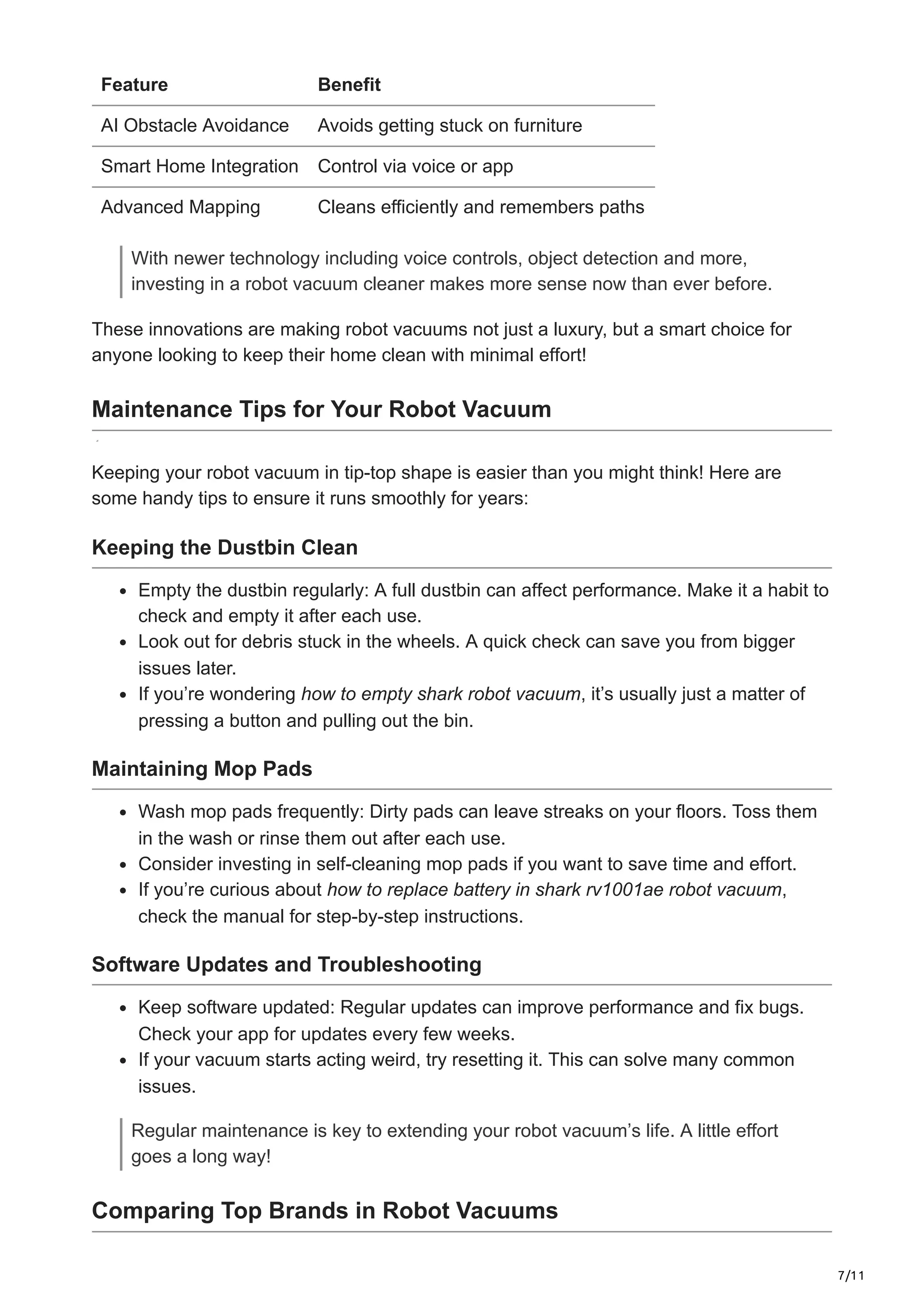 7/11
Feature Benefit
AI Obstacle Avoidance Avoids getting stuck on furniture
Smart Home Integration Control via voice or app
Advanced Mapping Cleans efficiently and remembers paths
With newer technology including voice controls, object detection and more,
investing in a robot vacuum cleaner makes more sense now than ever before.
These innovations are making robot vacuums not just a luxury, but a smart choice for
anyone looking to keep their home clean with minimal effort!
Maintenance Tips for Your Robot Vacuum
Keeping your robot vacuum in tip-top shape is easier than you might think! Here are
some handy tips to ensure it runs smoothly for years:
Keeping the Dustbin Clean
Empty the dustbin regularly: A full dustbin can affect performance. Make it a habit to
check and empty it after each use.
Look out for debris stuck in the wheels. A quick check can save you from bigger
issues later.
If you’re wondering how to empty shark robot vacuum, it’s usually just a matter of
pressing a button and pulling out the bin.
Maintaining Mop Pads
Wash mop pads frequently: Dirty pads can leave streaks on your floors. Toss them
in the wash or rinse them out after each use.
Consider investing in self-cleaning mop pads if you want to save time and effort.
If you’re curious about how to replace battery in shark rv1001ae robot vacuum,
check the manual for step-by-step instructions.
Software Updates and Troubleshooting
Keep software updated: Regular updates can improve performance and fix bugs.
Check your app for updates every few weeks.
If your vacuum starts acting weird, try resetting it. This can solve many common
issues.
Regular maintenance is key to extending your robot vacuum’s life. A little effort
goes a long way!
Comparing Top Brands in Robot Vacuums
 