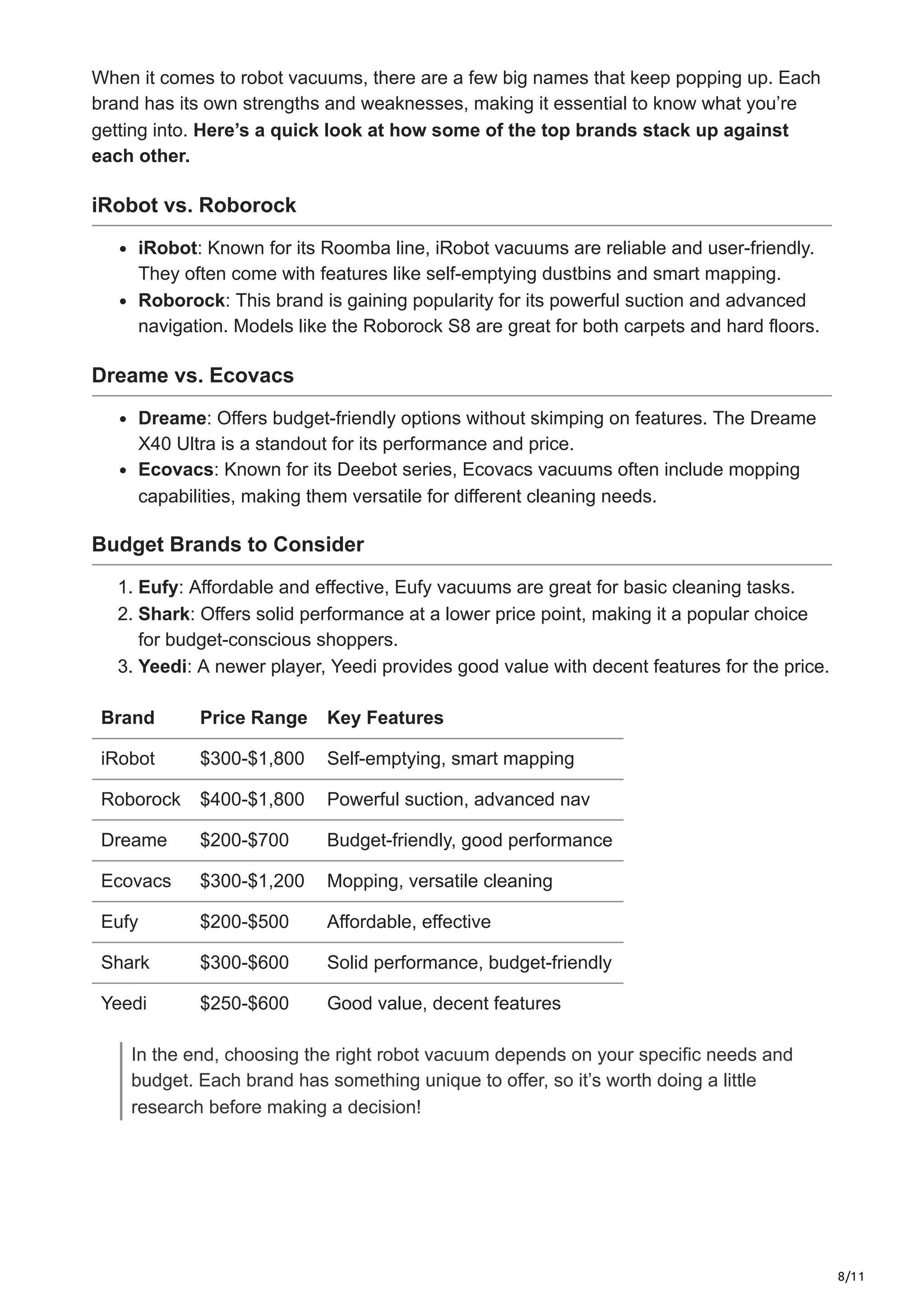 8/11
When it comes to robot vacuums, there are a few big names that keep popping up. Each
brand has its own strengths and weaknesses, making it essential to know what you’re
getting into. Here’s a quick look at how some of the top brands stack up against
each other.
iRobot vs. Roborock
iRobot: Known for its Roomba line, iRobot vacuums are reliable and user-friendly.
They often come with features like self-emptying dustbins and smart mapping.
Roborock: This brand is gaining popularity for its powerful suction and advanced
navigation. Models like the Roborock S8 are great for both carpets and hard floors.
Dreame vs. Ecovacs
Dreame: Offers budget-friendly options without skimping on features. The Dreame
X40 Ultra is a standout for its performance and price.
Ecovacs: Known for its Deebot series, Ecovacs vacuums often include mopping
capabilities, making them versatile for different cleaning needs.
Budget Brands to Consider
1. Eufy: Affordable and effective, Eufy vacuums are great for basic cleaning tasks.
2. Shark: Offers solid performance at a lower price point, making it a popular choice
for budget-conscious shoppers.
3. Yeedi: A newer player, Yeedi provides good value with decent features for the price.
Brand Price Range Key Features
iRobot $300-$1,800 Self-emptying, smart mapping
Roborock $400-$1,800 Powerful suction, advanced nav
Dreame $200-$700 Budget-friendly, good performance
Ecovacs $300-$1,200 Mopping, versatile cleaning
Eufy $200-$500 Affordable, effective
Shark $300-$600 Solid performance, budget-friendly
Yeedi $250-$600 Good value, decent features
In the end, choosing the right robot vacuum depends on your specific needs and
budget. Each brand has something unique to offer, so it’s worth doing a little
research before making a decision!
 