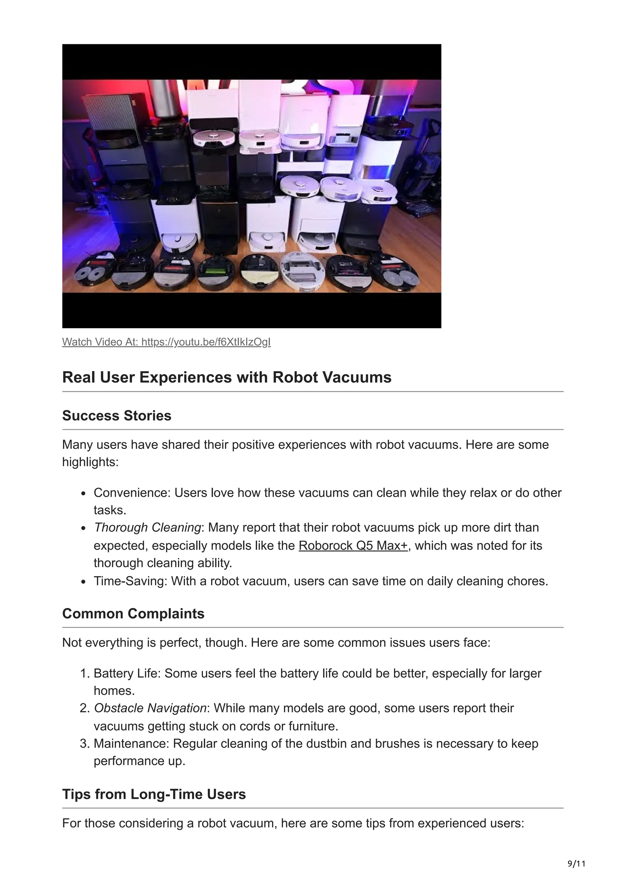 9/11
Watch Video At: https://youtu.be/f6XtIkIzOgI
Real User Experiences with Robot Vacuums
Success Stories
Many users have shared their positive experiences with robot vacuums. Here are some
highlights:
Convenience: Users love how these vacuums can clean while they relax or do other
tasks.
Thorough Cleaning: Many report that their robot vacuums pick up more dirt than
expected, especially models like the Roborock Q5 Max+, which was noted for its
thorough cleaning ability.
Time-Saving: With a robot vacuum, users can save time on daily cleaning chores.
Common Complaints
Not everything is perfect, though. Here are some common issues users face:
1. Battery Life: Some users feel the battery life could be better, especially for larger
homes.
2. Obstacle Navigation: While many models are good, some users report their
vacuums getting stuck on cords or furniture.
3. Maintenance: Regular cleaning of the dustbin and brushes is necessary to keep
performance up.
Tips from Long-Time Users
For those considering a robot vacuum, here are some tips from experienced users:
 
