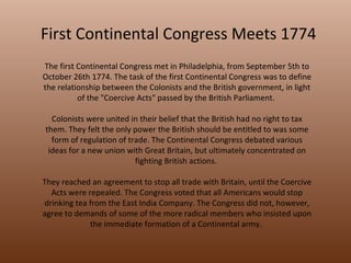 First Continental Congress Meets 1774 The first Continental Congress met in Philadelphia, from September 5th to October 26th 1774. The task of the first Continental Congress was to define the relationship between the Colonists and the British government, in light of the "Coercive Acts" passed by the British Parliament.  Colonists were united in their belief that the British had no right to tax them. They felt the only power the British should be entitled to was some form of regulation of trade. The Continental Congress debated various ideas for a new union with Great Britain, but ultimately concentrated on fighting British actions.  They reached an agreement to stop all trade with Britain, until the Coercive Acts were repealed. The Congress voted that all Americans would stop drinking tea from the East India Company. The Congress did not, however, agree to demands of some of the more radical members who insisted upon the immediate formation of a Continental army.  