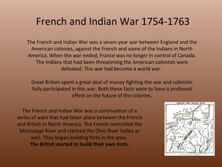 French and Indian War 1754-1763 The French and Indian War was a seven-year war between England and the American colonies, against the French and some of the Indians in North America. When the war ended, France was no longer in control of Canada. The Indians that had been threatening the American colonists were defeated. This war had become a world war.  Great Britain spent a great deal of money fighting the war and colonists fully participated in this war. Both these facts were to have a profound effect on the future of the colonies. The French and Indian War was a continuation of a series of wars that had taken place between the French and British in North America. The French controlled the Mississippi River and claimed the Ohio River Valley as well. They began building forts in the area.  The British started to build their own forts. 