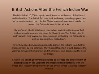 British Actions After the French Indian War The British had 10,000 troops in North America at the end of the French and Indian War. The British felt they had, and were, spending a great deal of money to defend the colonies. These massive forces were needed to protect the Colonists from Indian attacks.  By war's end, the British found themselves in debt to the tune of 140 million pounds, an enormous sum for those times. The British tried to address both their problems: governing and protecting the Colonists, as well as, keeping their costs down.  First, they issued new proclamations to protect the Indians from further encroachment by the colonists. They hoped this effort would decrease the violence between the Colonists and the Indians, thus decreasing the need for troops.  Second, the  British government decided to increase the enforcement of existing taxes on the Colonists and impose additional taxes , with the hopes of at least covering the cost of the British troops stationed in North America. 