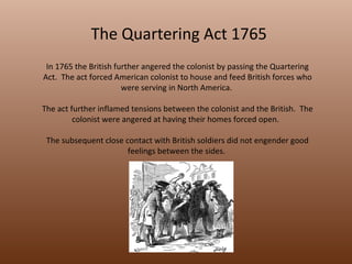 The Quartering Act 1765 In 1765 the British further angered the colonist by passing the Quartering Act.  The act forced American colonist to house and feed British forces who were serving in North America.  The act further inflamed tensions between the colonist and the British.  The colonist were angered at having their homes forced open.  The subsequent close contact with British soldiers did not engender good feelings between the sides.  
