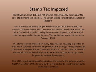 Stamp Tax Imposed The Revenue Act of 1764 did not bring in enough money to help pay the cost of defending the colonies. The British looked for additional sources of taxation.  Prime Minister Grenville supported the imposition of the a stamp tax. Colonial representatives tried to convince Grenville that the tax was a bad idea. Grenville insisted in having the new taxes imposed and presented them for approval to the parliament. The parliament approved the tax in February 1765.  The stamp tax was imposed on every document or newspaper printed or used in the colonies. The taxes ranged from one shilling a newspaper to ten pounds for a lawyers license. There was little the colonist could do in which they would not be forced to pay the tax. All the income was to go to the help pay to protect the colonies.  One of the most objectionable aspects of the taxes to the colonist was the fact that violation of the taxes would be prosecuted by in Admiralty Courts and not by jury trials. 