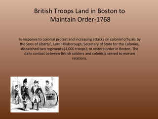 British Troops Land in Boston to  Maintain Order-1768 In response to colonial protest and increasing attacks on colonial officials by the Sons of Liberty", Lord Hillsborough, Secretary of State for the Colonies, dispatched two regiments-(4,000 troops), to restore order in Boston. The daily contact between British soldiers and colonists served to worsen relations. 