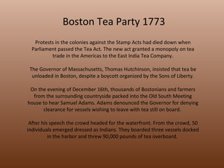 Boston Tea Party 1773 Protests in the colonies against the Stamp Acts had died down when Parliament passed the Tea Act. The new act granted a monopoly on tea trade in the Americas to the East India Tea Company. The Governor of Massachusetts, Thomas Hutchinson, insisted that tea be unloaded in Boston, despite a boycott organized by the Sons of Liberty. On the evening of December 16th, thousands of Bostonians and farmers from the surrounding countryside packed into the Old South Meeting house to hear Samuel Adams. Adams denounced the Governor for denying clearance for vessels wishing to leave with tea still on board.  After his speech the crowd headed for the waterfront. From the crowd, 50 individuals emerged dressed as Indians. They boarded three vessels docked in the harbor and threw 90,000 pounds of tea overboard.  