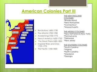 American Colonies Part IIITHE NEW ENGLAND COLONIES*Rhode Island*New Hampshire*Connecticut*MassachusettsTHE MIDDLE COLONIES*New Netherland (New York)*Pennsylvania*Delaware*New JerseyTHE SOUTHERN COLONIES*South Carolina*Virginia*North Carolina*Maryland*GeorgiaRevolutions 1685-1730The Atlantic1700-1780Awakenings1700-1775French America 1650-1750 The Great Plains1680-1800Imperial Wars and Crisis 1739-1775The Pacific 1760-1820