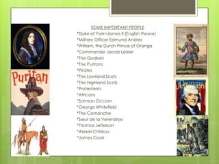 SOME IMPORTANT PEOPLE*Duke of York=James II (English throne)*Military Officer Edmund Andros*William, the Dutch Prince of Orange*Commander Jacob Leisler*The Quakers*The Puritans*Pirates*The Lowland Scots*The Highland Scots*Protestants*Africans*Samson Occom*George Whitefield*The Comanche*Sieur de la Verendrye*Thomas Jefferson*Alexeii Chirikov*James Cook