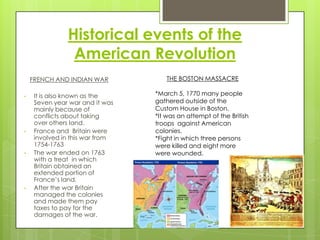 Historical events of the American RevolutionTHE BOSTON MASSACRE*March 5, 1770 many people gathered outside of the Custom House in Boston.*It was an attempt of the British troops  against American colonies.*Fight in which three persons were killed and eight more were wounded.FRENCH AND INDIAN WARIt is also known as the Seven year war and it was mainly because of conflicts about taking over others land.