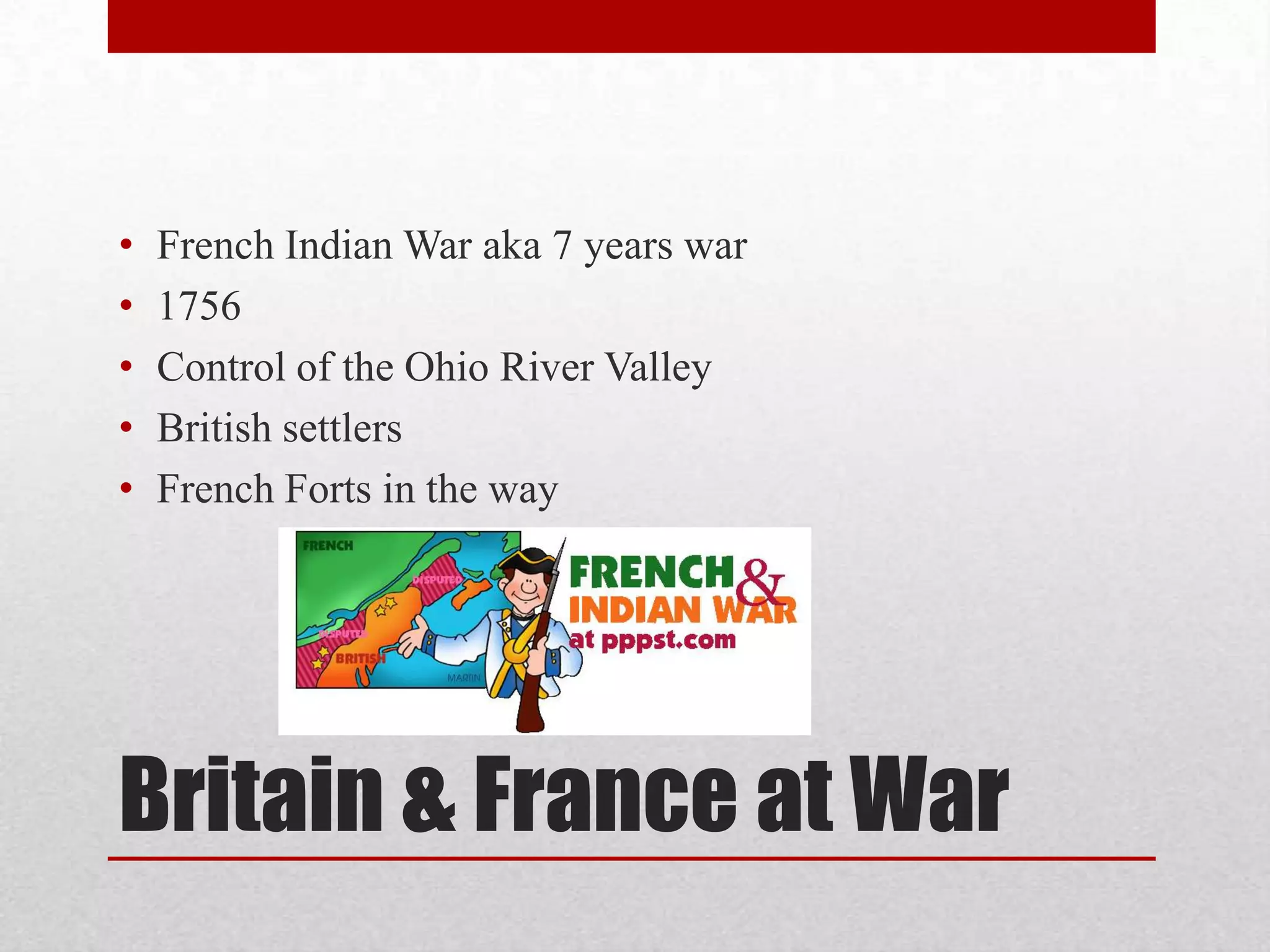 Britain & France at War
• French Indian War aka 7 years war
• 1756
• Control of the Ohio River Valley
• British settlers
• French Forts in the way
 