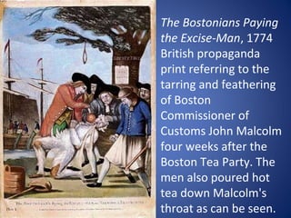 The Bostonians Paying
the Excise-Man, 1774
British propaganda
print referring to the
tarring and feathering
of Boston
Commissioner of
Customs John Malcolm
four weeks after the
Boston Tea Party. The
men also poured hot
tea down Malcolm's
throat as can be seen.

 
