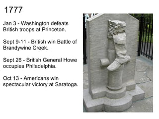 1777
Jan 3 - Washington defeats
British troops at Princeton.

Sept 9-11 - British win Battle of
Brandywine Creek.

Sept 26 - British General Howe
occupies Philadelphia.

Oct 13 - Americans win
spectacular victory at Saratoga.
 
