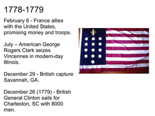 1778-1779
February 6 - France allies
with the United States,
promising money and troops.

July – American George
Rogers Clark seizes
Vincennes in modern-day
Illinois.

December 29 - British capture
Savannah, GA.

December 26 (1779) - British
General Clinton sails for
Charleston, SC with 8000
men.
 