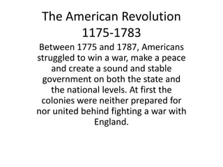 The American Revolution
       1175-1783
Between 1775 and 1787, Americans
struggled to win a war, make a peace
    and create a sound and stable
 government on both the state and
    the national levels. At first the
 colonies were neither prepared for
nor united behind fighting a war with
              England.
 