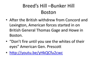 Breed’s Hill –Bunker Hill
                 Boston
• After the British withdrew from Concord and
  Lexington, American forces started in on
  British General Thomas Gage and Howe in
  Boston.
• “Don’t fire until you see the whites of their
  eyes” American Gen. Prescott
• http://youtu.be/yHkQCfu2cwc
 