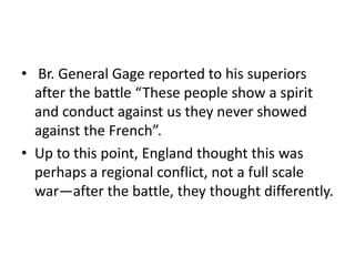 • Br. General Gage reported to his superiors
  after the battle “These people show a spirit
  and conduct against us they never showed
  against the French”.
• Up to this point, England thought this was
  perhaps a regional conflict, not a full scale
  war—after the battle, they thought differently.
 