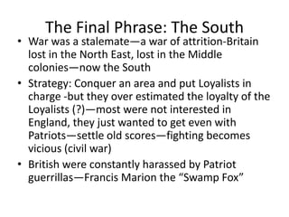 The Final Phrase: The South
• War was a stalemate—a war of attrition-Britain
  lost in the North East, lost in the Middle
  colonies—now the South
• Strategy: Conquer an area and put Loyalists in
  charge -but they over estimated the loyalty of the
  Loyalists (?)—most were not interested in
  England, they just wanted to get even with
  Patriots—settle old scores—fighting becomes
  vicious (civil war)
• British were constantly harassed by Patriot
  guerrillas—Francis Marion the “Swamp Fox”
 