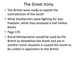 The Great Irony
• The British were ready to exploit the
  contradiction of the South
• What Southerners were fighting for was
  freedom, while they enslaved a half million
  blacks
• Page 170
• Racial Manipulation would be used by the
  British to destabilize the South and yet in
  another ironic situation it caused the South to
  be united in opposition to the British
 