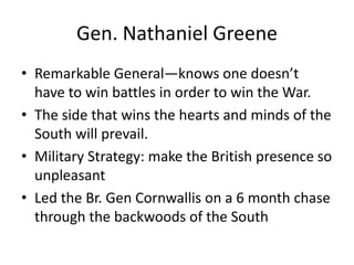 Gen. Nathaniel Greene
• Remarkable General—knows one doesn’t
  have to win battles in order to win the War.
• The side that wins the hearts and minds of the
  South will prevail.
• Military Strategy: make the British presence so
  unpleasant
• Led the Br. Gen Cornwallis on a 6 month chase
  through the backwoods of the South
 