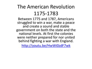 The American Revolution
1175-1783
Between 1775 and 1787, Americans
struggled to win a war, make a peace
and create a sound and stable
government on both the state and the
national levels. At first the colonies
were neither prepared for nor united
behind fighting a war with England.
http://youtu.be/HwWi0zdF7wk
 