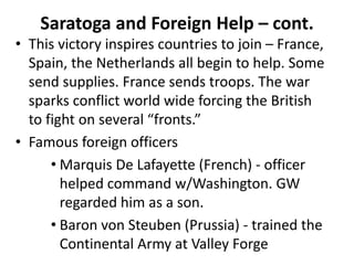 • This victory inspires countries to join – France,
Spain, the Netherlands all begin to help. Some
send supplies. France sends troops. The war
sparks conflict world wide forcing the British
to fight on several “fronts.”
• Famous foreign officers
• Marquis De Lafayette (French) - officer
helped command w/Washington. GW
regarded him as a son.
• Baron von Steuben (Prussia) - trained the
Continental Army at Valley Forge
Saratoga and Foreign Help – cont.
 