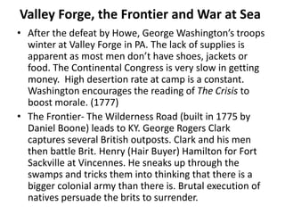 Valley Forge, the Frontier and War at Sea
• After the defeat by Howe, George Washington’s troops
winter at Valley Forge in PA. The lack of supplies is
apparent as most men don’t have shoes, jackets or
food. The Continental Congress is very slow in getting
money. High desertion rate at camp is a constant.
Washington encourages the reading of The Crisis to
boost morale. (1777)
• The Frontier- The Wilderness Road (built in 1775 by
Daniel Boone) leads to KY. George Rogers Clark
captures several British outposts. Clark and his men
then battle Brit. Henry (Hair Buyer) Hamilton for Fort
Sackville at Vincennes. He sneaks up through the
swamps and tricks them into thinking that there is a
bigger colonial army than there is. Brutal execution of
natives persuade the brits to surrender.
 